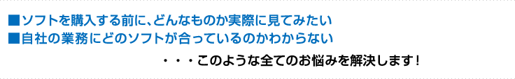 ■ソフトを購入する前に、どんなものか実際に見てみたい■自社の業務にどのソフトが合っているのかわからない・・・このような全てのお悩みを解決します！